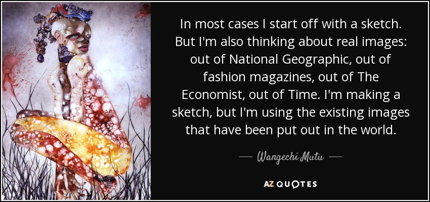 In most cases I start off with a sketch. But I'm also thinking about real images: out of National Geographic, out of fashion magazines, out of The Economist, out of Time. I'm making a sketch, but I'm using the existing images that have been put out in the world. - Wangechi Mutu