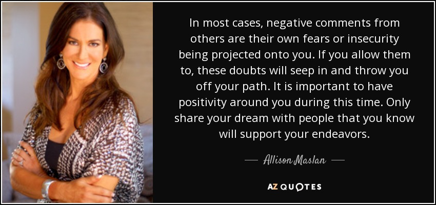 In most cases, negative comments from others are their own fears or insecurity being projected onto you. If you allow them to, these doubts will seep in and throw you off your path. It is important to have positivity around you during this time. Only share your dream with people that you know will support your endeavors. - Allison Maslan