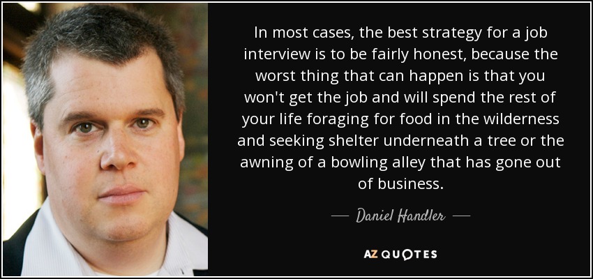 In most cases, the best strategy for a job interview is to be fairly honest, because the worst thing that can happen is that you won't get the job and will spend the rest of your life foraging for food in the wilderness and seeking shelter underneath a tree or the awning of a bowling alley that has gone out of business. - Daniel Handler