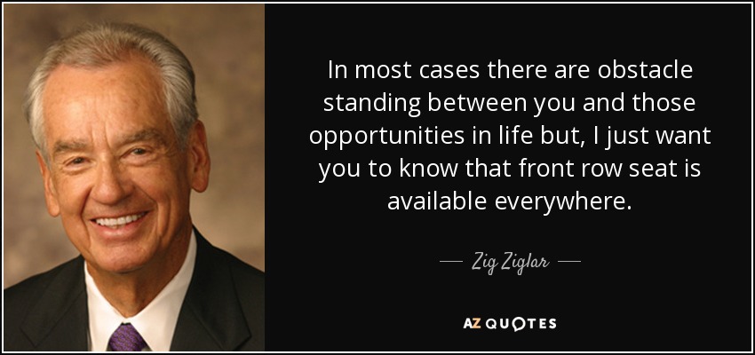 In most cases there are obstacle standing between you and those opportunities in life but, I just want you to know that front row seat is available everywhere. - Zig Ziglar