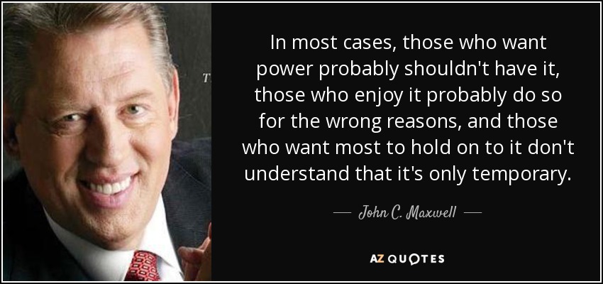 In most cases, those who want power probably shouldn't have it, those who enjoy it probably do so for the wrong reasons, and those who want most to hold on to it don't understand that it's only temporary. - John C. Maxwell