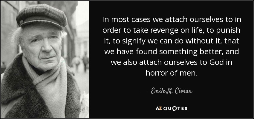 In most cases we attach ourselves to in order to take revenge on life, to punish it, to signify we can do without it, that we have found something better, and we also attach ourselves to God in horror of men. - Emile M. Cioran