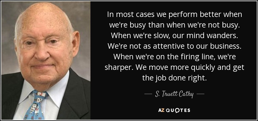 In most cases we perform better when we're busy than when we're not busy. When we're slow, our mind wanders. We're not as attentive to our business. When we're on the firing line, we're sharper. We move more quickly and get the job done right. - S. Truett Cathy