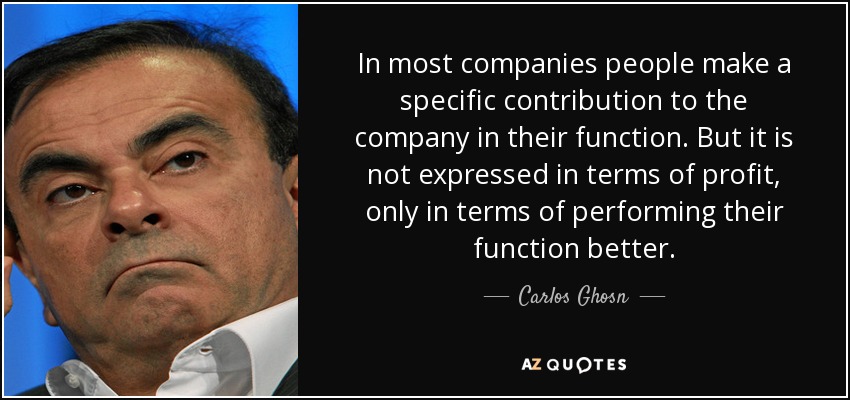 In most companies people make a specific contribution to the company in their function. But it is not expressed in terms of profit, only in terms of performing their function better. - Carlos Ghosn