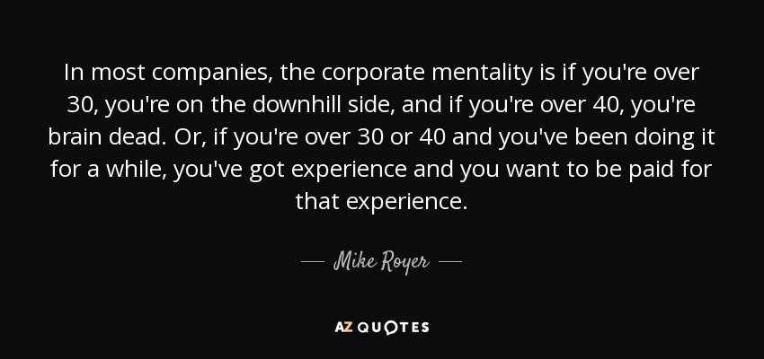 In most companies, the corporate mentality is if you're over 30, you're on the downhill side, and if you're over 40, you're brain dead. Or, if you're over 30 or 40 and you've been doing it for a while, you've got experience and you want to be paid for that experience. - Mike Royer