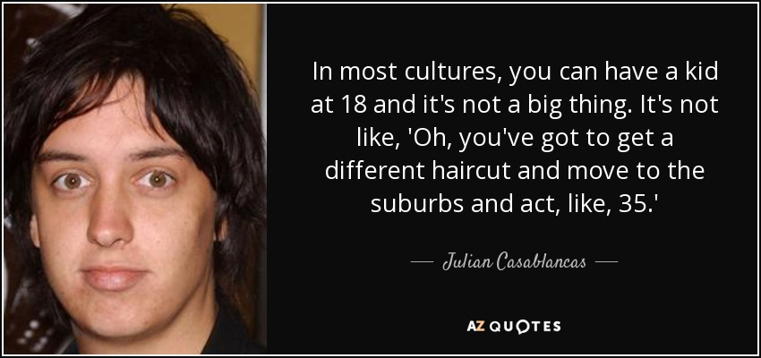 In most cultures, you can have a kid at 18 and it's not a big thing. It's not like, 'Oh, you've got to get a different haircut and move to the suburbs and act, like, 35.' - Julian Casablancas