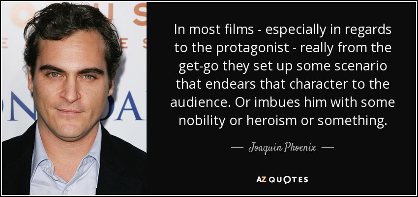 In most films - especially in regards to the protagonist - really from the get-go they set up some scenario that endears that character to the audience. Or imbues him with some nobility or heroism or something. - Joaquin Phoenix