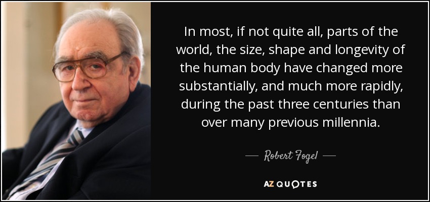 In most, if not quite all, parts of the world, the size, shape and longevity of the human body have changed more substantially, and much more rapidly, during the past three centuries than over many previous millennia. - Robert Fogel