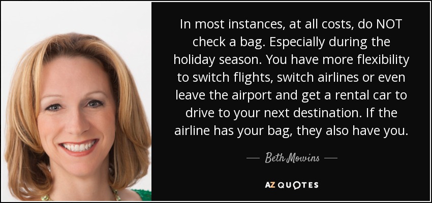 In most instances, at all costs, do NOT check a bag. Especially during the holiday season. You have more flexibility to switch flights, switch airlines or even leave the airport and get a rental car to drive to your next destination. If the airline has your bag, they also have you. - Beth Mowins