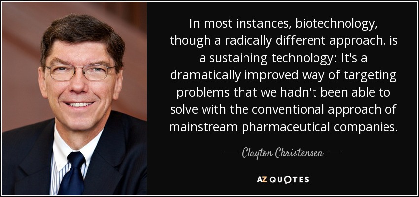 In most instances, biotechnology, though a radically different approach, is a sustaining technology: It's a dramatically improved way of targeting problems that we hadn't been able to solve with the conventional approach of mainstream pharmaceutical companies. - Clayton Christensen