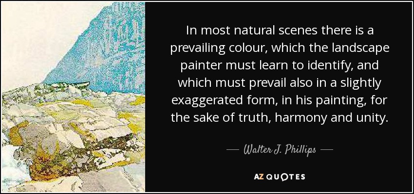 In most natural scenes there is a prevailing colour, which the landscape painter must learn to identify, and which must prevail also in a slightly exaggerated form, in his painting, for the sake of truth, harmony and unity. - Walter J. Phillips
