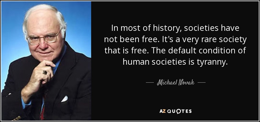 In most of history, societies have not been free. It's a very rare society that is free. The default condition of human societies is tyranny. - Michael Novak
