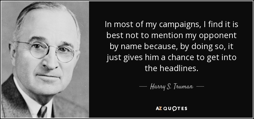 In most of my campaigns, I find it is best not to mention my opponent by name because, by doing so, it just gives him a chance to get into the headlines. - Harry S. Truman