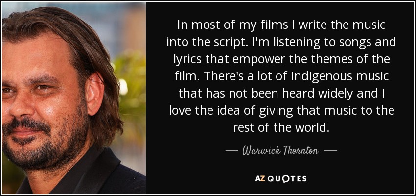 In most of my films I write the music into the script. I'm listening to songs and lyrics that empower the themes of the film. There's a lot of Indigenous music that has not been heard widely and I love the idea of giving that music to the rest of the world. - Warwick Thornton