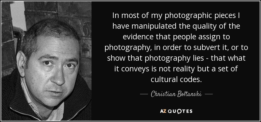 In most of my photographic pieces I have manipulated the quality of the evidence that people assign to photography, in order to subvert it, or to show that photography lies - that what it conveys is not reality but a set of cultural codes. - Christian Boltanski