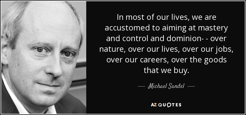 In most of our lives, we are accustomed to aiming at mastery and control and dominion- - over nature, over our lives, over our jobs, over our careers, over the goods that we buy. - Michael Sandel