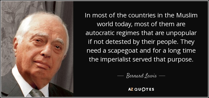 In most of the countries in the Muslim world today, most of them are autocratic regimes that are unpopular if not detested by their people. They need a scapegoat and for a long time the imperialist served that purpose. - Bernard Lewis