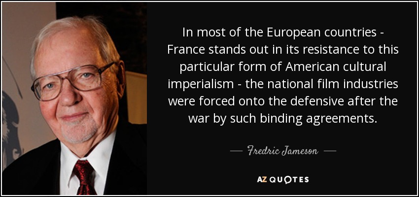 In most of the European countries - France stands out in its resistance to this particular form of American cultural imperialism - the national film industries were forced onto the defensive after the war by such binding agreements. - Fredric Jameson