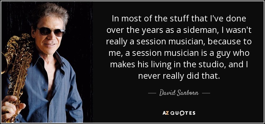 In most of the stuff that I've done over the years as a sideman, I wasn't really a session musician, because to me, a session musician is a guy who makes his living in the studio, and I never really did that. - David Sanborn