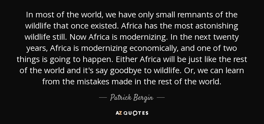 In most of the world, we have only small remnants of the wildlife that once existed. Africa has the most astonishing wildlife still. Now Africa is modernizing. In the next twenty years, Africa is modernizing economically, and one of two things is going to happen. Either Africa will be just like the rest of the world and it's say goodbye to wildlife. Or, we can learn from the mistakes made in the rest of the world. - Patrick Bergin