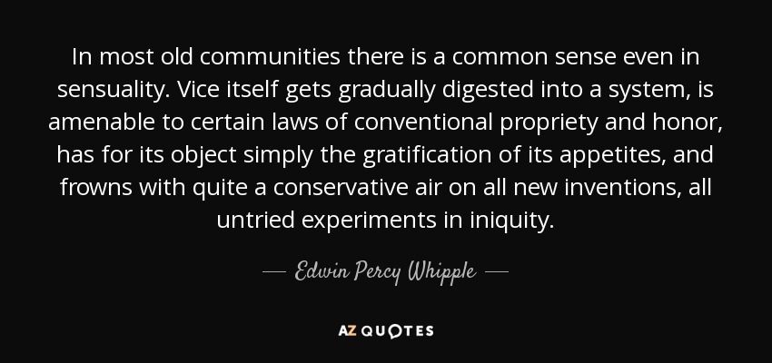 In most old communities there is a common sense even in sensuality. Vice itself gets gradually digested into a system, is amenable to certain laws of conventional propriety and honor, has for its object simply the gratification of its appetites, and frowns with quite a conservative air on all new inventions, all untried experiments in iniquity. - Edwin Percy Whipple