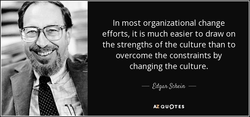In most organizational change efforts, it is much easier to draw on the strengths of the culture than to overcome the constraints by changing the culture. - Edgar Schein