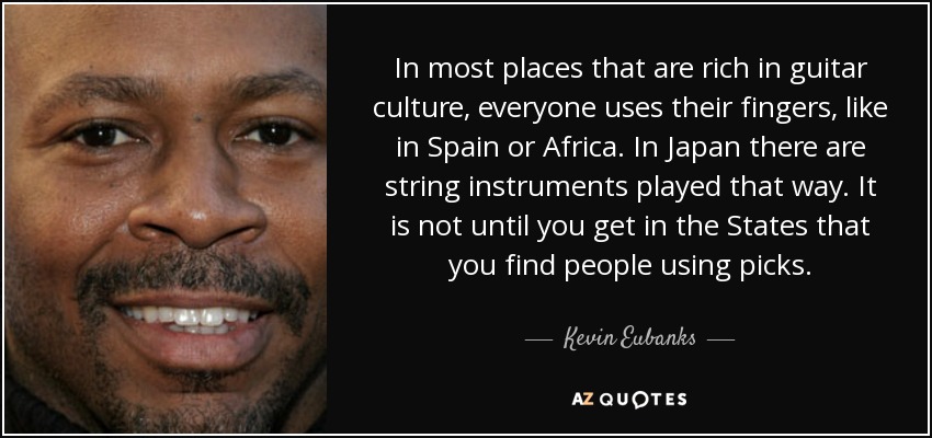 In most places that are rich in guitar culture, everyone uses their fingers, like in Spain or Africa. In Japan there are string instruments played that way. It is not until you get in the States that you find people using picks. - Kevin Eubanks