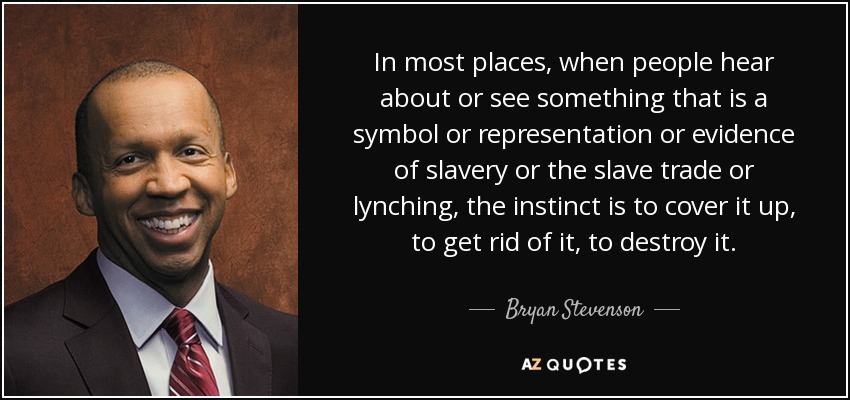 In most places, when people hear about or see something that is a symbol or representation or evidence of slavery or the slave trade or lynching, the instinct is to cover it up, to get rid of it, to destroy it. - Bryan Stevenson