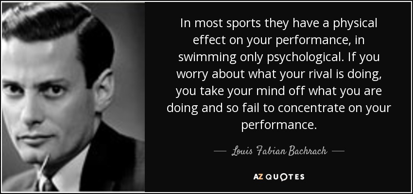 In most sports they have a physical effect on your performance, in swimming only psychological. If you worry about what your rival is doing, you take your mind off what you are doing and so fail to concentrate on your performance. - Louis Fabian Bachrach, Jr.