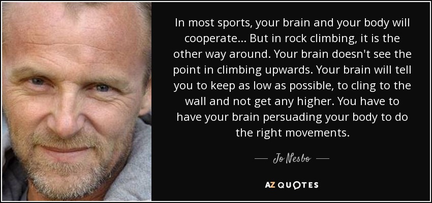 In most sports, your brain and your body will cooperate... But in rock climbing, it is the other way around. Your brain doesn't see the point in climbing upwards. Your brain will tell you to keep as low as possible, to cling to the wall and not get any higher. You have to have your brain persuading your body to do the right movements. - Jo Nesbo