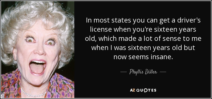 In most states you can get a driver's license when you're sixteen years old, which made a lot of sense to me when I was sixteen years old but now seems insane. - Phyllis Diller
