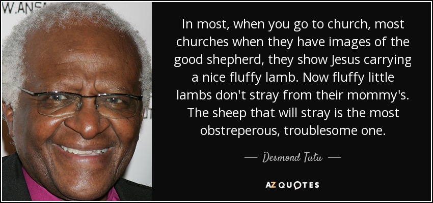 In most, when you go to church, most churches when they have images of the good shepherd, they show Jesus carrying a nice fluffy lamb. Now fluffy little lambs don't stray from their mommy's. The sheep that will stray is the most obstreperous, troublesome one. - Desmond Tutu