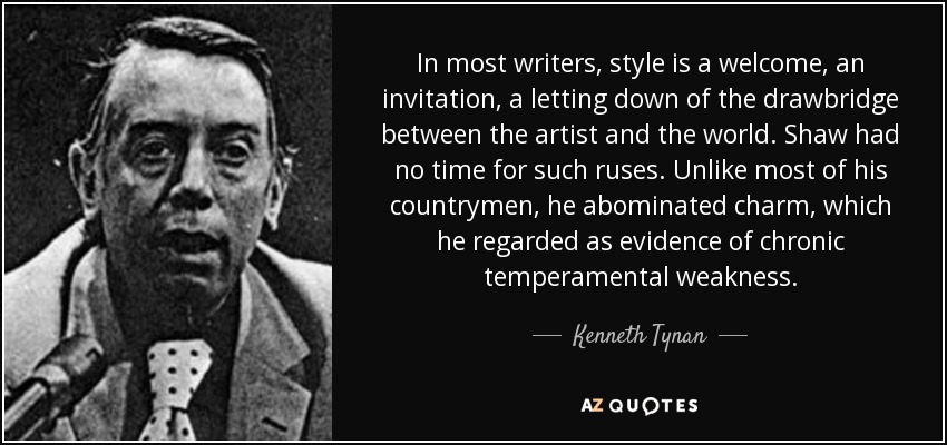 In most writers, style is a welcome, an invitation, a letting down of the drawbridge between the artist and the world. Shaw had no time for such ruses. Unlike most of his countrymen, he abominated charm, which he regarded as evidence of chronic temperamental weakness. - Kenneth Tynan