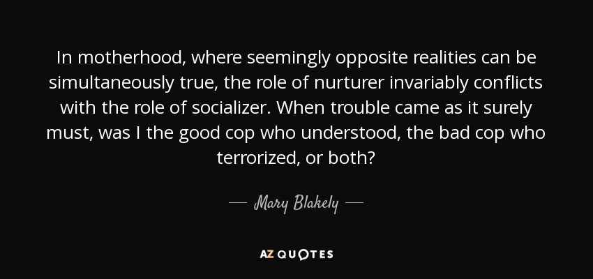 In motherhood, where seemingly opposite realities can be simultaneously true, the role of nurturer invariably conflicts with the role of socializer. When trouble came as it surely must, was I the good cop who understood, the bad cop who terrorized, or both? - Mary Blakely