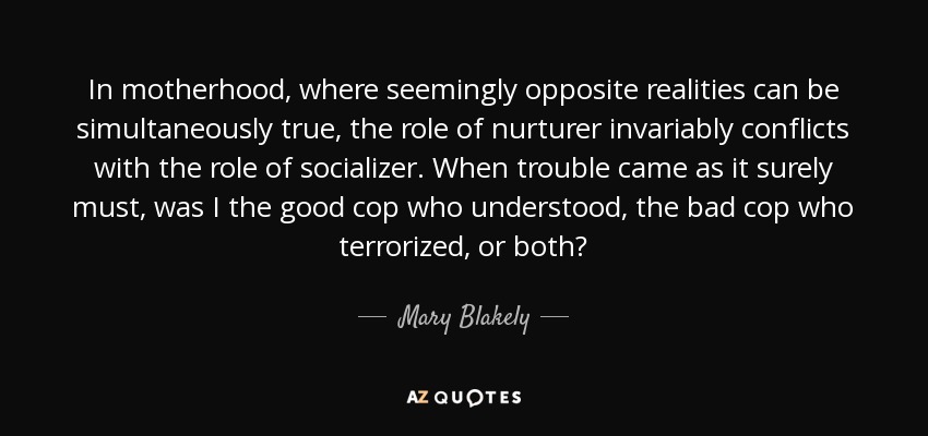 In motherhood, where seemingly opposite realities can be simultaneously true, the role of nurturer invariably conflicts with the role of socializer. When trouble came as it surely must, was I the good cop who understood, the bad cop who terrorized, or both? - Mary Blakely