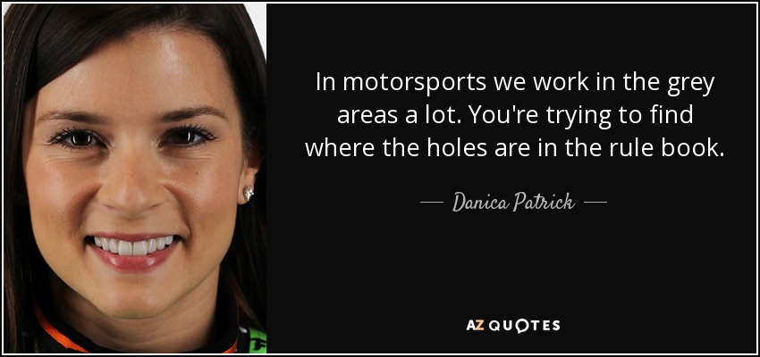 In motorsports we work in the grey areas a lot. You're trying to find where the holes are in the rule book. - Danica Patrick