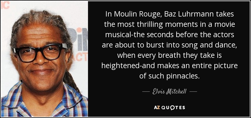 In Moulin Rouge, Baz Luhrmann takes the most thrilling moments in a movie musical-the seconds before the actors are about to burst into song and dance, when every breath they take is heightened-and makes an entire picture of such pinnacles. - Elvis Mitchell