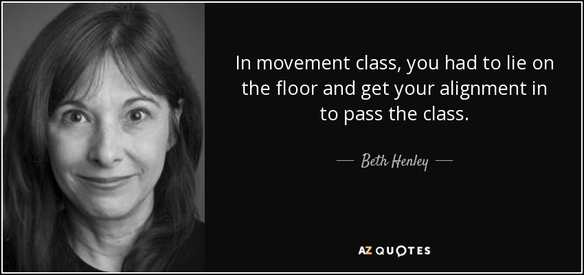 In movement class, you had to lie on the floor and get your alignment in to pass the class. - Beth Henley