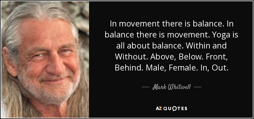 In movement there is balance. In balance there is movement. Yoga is all about balance. Within and Without. Above, Below. Front, Behind. Male, Female. In, Out. - Mark Whitwell