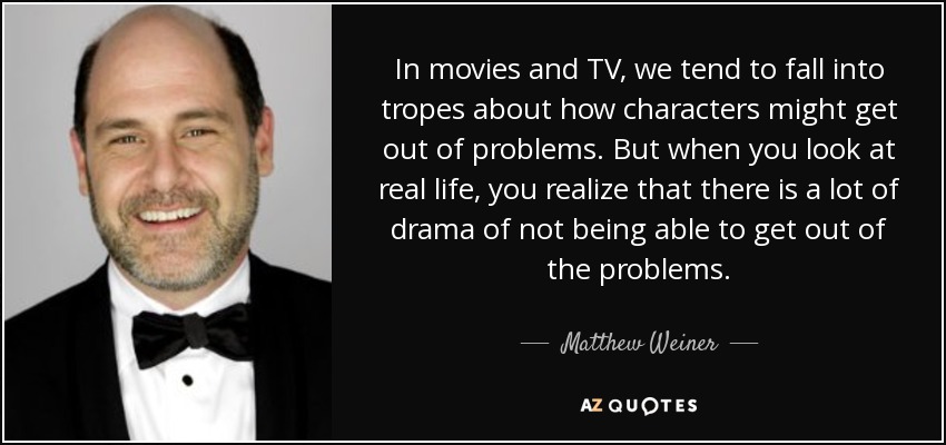 In movies and TV, we tend to fall into tropes about how characters might get out of problems. But when you look at real life, you realize that there is a lot of drama of not being able to get out of the problems. - Matthew Weiner