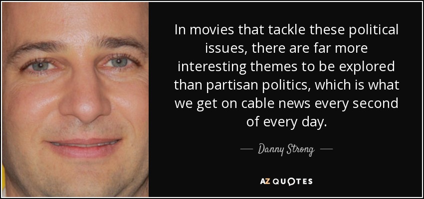 In movies that tackle these political issues, there are far more interesting themes to be explored than partisan politics, which is what we get on cable news every second of every day. - Danny Strong