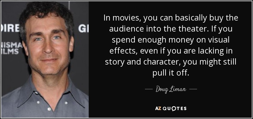 In movies, you can basically buy the audience into the theater. If you spend enough money on visual effects, even if you are lacking in story and character, you might still pull it off. - Doug Liman