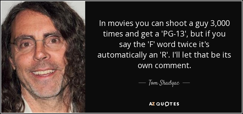 In movies you can shoot a guy 3,000 times and get a 'PG-13', but if you say the 'F' word twice it's automatically an 'R'. I'll let that be its own comment. - Tom Shadyac