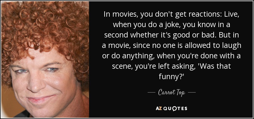 In movies, you don't get reactions: Live, when you do a joke, you know in a second whether it's good or bad. But in a movie, since no one is allowed to laugh or do anything, when you're done with a scene, you're left asking, 'Was that funny?' - Carrot Top
