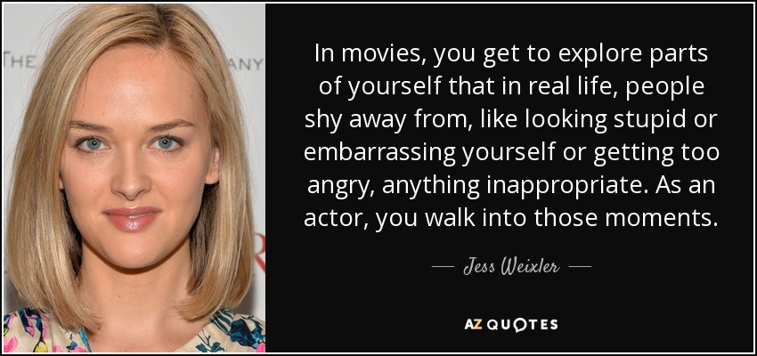 In movies, you get to explore parts of yourself that in real life, people shy away from, like looking stupid or embarrassing yourself or getting too angry, anything inappropriate. As an actor, you walk into those moments. - Jess Weixler