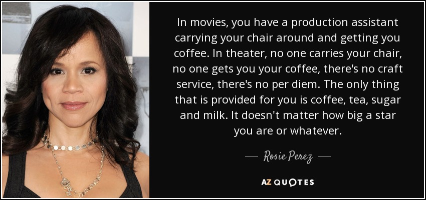 In movies, you have a production assistant carrying your chair around and getting you coffee. In theater, no one carries your chair, no one gets you your coffee, there's no craft service, there's no per diem. The only thing that is provided for you is coffee, tea, sugar and milk. It doesn't matter how big a star you are or whatever. - Rosie Perez