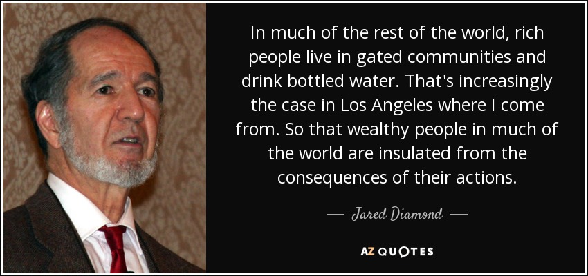 In much of the rest of the world, rich people live in gated communities and drink bottled water. That's increasingly the case in Los Angeles where I come from. So that wealthy people in much of the world are insulated from the consequences of their actions. - Jared Diamond