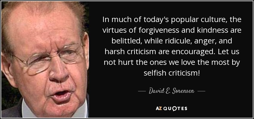 In much of today's popular culture, the virtues of forgiveness and kindness are belittled, while ridicule, anger, and harsh criticism are encouraged. Let us not hurt the ones we love the most by selfish criticism! - David E. Sorensen