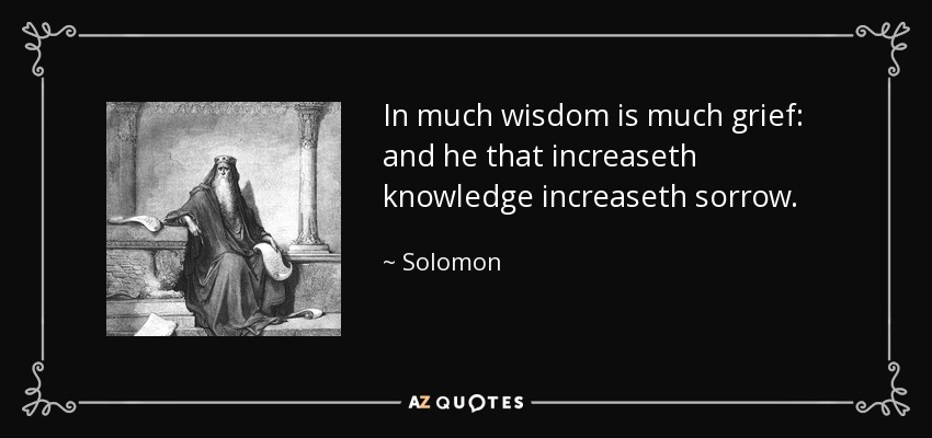 In much wisdom is much grief: and he that increaseth knowledge increaseth sorrow. - Solomon