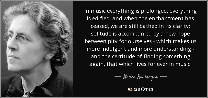 In music everything is prolonged, everything is edified, and when the enchantment has ceased, we are still bathed in its clarity; solitude is accompanied by a new hope between pity for ourselves - which makes us more indulgent and more understanding - and the certitude of finding something again, that which lives for ever in music. - Nadia Boulanger